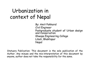 Urbanization in
context of Nepal
By: Amit Pokharel
Civil Engineer
Postgraduate student of Urban design
and Conservation
Khwopa Engineering College
Libali, Bhaktapur
Nepal
Statuary Publication: This document is the sole publication of the
Author. Any misuse and the mis-interpretation of this document by
anyone, author does not take the responsibility for the same.
 