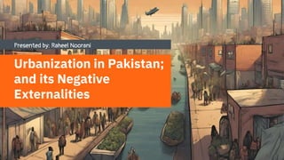 Presented by: Raheel Noorani
Urbanization in Pakistan;
and its Negative
Externalities
 