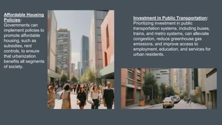 Affordable Housing
Policies:
Governments can
implement policies to
promote affordable
housing, such as
subsidies, rent
controls, to ensure
that urbanization
benefits all segments
of society.
Investment in Public Transportation:
Prioritizing investment in public
transportation systems, including buses,
trains, and metro systems, can alleviate
congestion, reduce greenhouse gas
emissions, and improve access to
employment, education, and services for
urban residents.
 