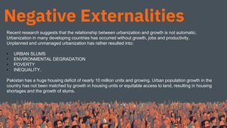 Negative Externalities
Recent research suggests that the relationship between urbanization and growth is not automatic.
Urbanization in many developing countries has occurred without growth, jobs and productivity.
Unplanned and unmanaged urbanization has rather resulted into:
• URBAN SLUMS
• ENVIRONMENTAL DEGRADATION
• POVERTY
• INEQUALITY.
Pakistan has a huge housing deficit of nearly 10 million units and growing. Urban population growth in the
country has not been matched by growth in housing units or equitable access to land, resulting in housing
shortages and the growth of slums.
 