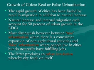 Growth of Cities: Real or False UrbanizationGrowth of Cities: Real or False Urbanization
• The rapid growth of cities has been fueled byThe rapid growth of cities has been fueled by
rapid in-migration in addition to natural increaserapid in-migration in addition to natural increase
• Natural increase and internal migration eachNatural increase and internal migration each
account for 50 percent of urban growth in theaccount for 50 percent of urban growth in the
LDCsLDCs
• Must distinguish however betweenMust distinguish however between ‘true’‘true’
urbanizationurbanization where there is a concurrentwhere there is a concurrent
expansion of non-agricultural activities andexpansion of non-agricultural activities and
‘false’ urbanization‘false’ urbanization where people live in citieswhere people live in cities
but do not really have fulfilling jobsbut do not really have fulfilling jobs
• The latter produces anThe latter produces an urban involutionurban involution
whereby city feeds on itselfwhereby city feeds on itself
 