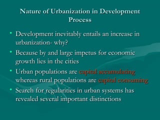 Nature of Urbanization in DevelopmentNature of Urbanization in Development
ProcessProcess
• Development inevitably entails an increase inDevelopment inevitably entails an increase in
urbanization- why?urbanization- why?
• Because by and large impetus for economicBecause by and large impetus for economic
growth lies in the citiesgrowth lies in the cities
• Urban populations areUrban populations are capital accumulatingcapital accumulating
whereas rural populations arewhereas rural populations are capital consumingcapital consuming
• Search for regularities in urban systems hasSearch for regularities in urban systems has
revealed several important distinctionsrevealed several important distinctions
 