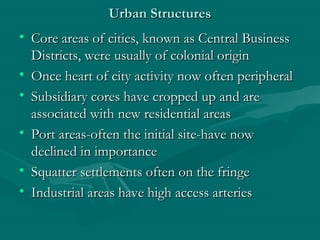 Urban StructuresUrban Structures
• Core areas of cities, known as Central BusinessCore areas of cities, known as Central Business
Districts, were usually of colonial originDistricts, were usually of colonial origin
• Once heart of city activity now often peripheralOnce heart of city activity now often peripheral
• Subsidiary cores have cropped up and areSubsidiary cores have cropped up and are
associated with new residential areasassociated with new residential areas
• Port areas-often the initial site-have nowPort areas-often the initial site-have now
declined in importancedeclined in importance
• Squatter settlements often on the fringeSquatter settlements often on the fringe
• Industrial areas have high access arteriesIndustrial areas have high access arteries
 