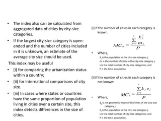 • The index also can be calculated from
aggregated data of cities by city-size
categories.
• If the largest city-size category is open-
ended and the number of cities included
in it is unknown, an estimate of the
average city size should be used.
This index may be useful
• (i) for comparing the urbanization status
within a country;
• (ii) for international comparisons of city
size.
• (iii) In cases where states or countries
have the same proportion of population
living in cities over a certain size, this
index detects differences in the size of
cities.
(I) If the number of cities in each category is
known:
• Where,
Kj is the population in the city-size category j;
mj is the number of cities in the city-size category j;
s is the total number of city-size categories; and
P is the total population.
(II)If the number of cities in each category is
not known:
• Where,
zj is the geometric mean of the limits of the city-size
category j;
Kj is the population in the city-size category j;
s is the total number of city-size categories; and
P is the total population.
P
m
k
=MC
j
2
j
s
1=j
a

P
zk
=MC
jj
s
1=j
b

 