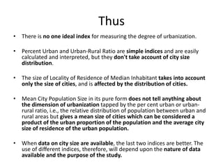 Thus
• There is no one ideal index for measuring the degree of urbanization.
• Percent Urban and Urban-Rural Ratio are simple indices and are easily
calculated and interpreted, but they don't take account of city size
distribution.
• The size of Locality of Residence of Median Inhabitant takes into account
only the size of cities, and is affected by the distribution of cities.
• Mean City Population Size in its pure form does not tell anything about
the dimension of urbanization tapped by the per cent urban or urban-
rural ratio, i.e., the relative distribution of population between urban and
rural areas but gives a mean size of cities which can be considered a
product of the urban proportion of the population and the average city
size of residence of the urban population.
• When data on city size are available, the last two indices are better. The
use of different indices, therefore, will depend upon the nature of data
available and the purpose of the study.
 