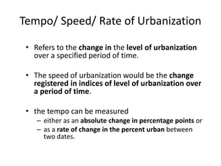 Tempo/ Speed/ Rate of Urbanization
• Refers to the change in the level of urbanization
over a specified period of time.
• The speed of urbanization would be the change
registered in indices of level of urbanization over
a period of time.
• the tempo can be measured
– either as an absolute change in percentage points or
– as a rate of change in the percent urban between
two dates.
 
