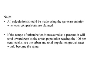 Note:
• All calculations should be made using the same assumption
whenever comparisons are planned.
• If the tempo of urbanization is measured as a percent, it will
tend toward zero as the urban population reaches the 100 per
cent level, since the urban and total population growth rates
would become the same.
 