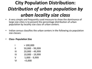 City Population Distribution:
Distribution of urban population by
urban locality size class
• A very simple and frequently used measure to show the dominance of
large-size cities is to present the percentage distribution of urban
population by locality size class of urban centers.
• Indian census classifies the urban centers in the following six population
size classes:
• Class- Population Size
I > 100,000
II 50,000 - 99,999
III 20,000 - 49,999
IV 10,000 - 19,999
V 5,000 - 9,999
VI <5,000
 