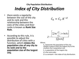 City Population Distribution:
Index of City Distribution
• there exists a regularity
between the size of the city
and its rank and this
relationship between the
sizes of the cities and their
ranks is known as Rank Size
Rule.
• According to this rule, it is
possible to adjust the
distribution of cities with a
function, which relates the
population size of any city to
its rank and to the
population size of the largest
city.
Where,
Ck represents the population of the city
ranked in place k from the largest city to the
smallest city in population size.
C1 is population of the largest city.
k is the rank order.
Z is a constant = the index of city distribution.
 2
lnln
ln(k)
(k))
C
C(
=Z k
1








𝐶 𝑘 = 𝐶1. 𝐾−𝑍
 