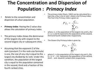 The Concentration and Dispersion of
Population : Primacy Index
• Relate to the concentration and
dispersion of urban population.
• Primacy Index: Having the Z value also
allows the calculation of primacy index.
• The primacy index shows the dominance
of the largest city with respect to the
second largest city or subsequent cities.
• Assuming that the exponent Z of the
rank (constant Z in the rank-size formula)
is one, the size of any city is equal to the
largest city divided by its rank. Under this
condition, the population of the largest
city is equal to the population contained
in the second, third and a fraction of the
fourth ranked cities.
• The primacy index (Davis, 1962) can be calculated for a
two-city, a four-city or even eleven-city Primacy Index.
The Four-City Primacy Index is given as
• where, C1 is the population of the largest city and CK (for
k = 2, 3, and 4) represents the population of the second,
third and fourth ranked cities respectively.
• The Eleven-City Primacy Index is given by
• where C1 is the population of the largest city and CK (for
K = 2, 3,..., 11) represents the population of the second,
third ... and eleventh ranked cities respectively.
C
C=IP
k
4
2=k
1
4

C
C2
=IP
k
11
2=k
1

11
 