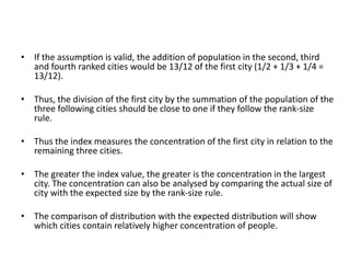 • If the assumption is valid, the addition of population in the second, third
and fourth ranked cities would be 13/12 of the first city (1/2 + 1/3 + 1/4 =
13/12).
• Thus, the division of the first city by the summation of the population of the
three following cities should be close to one if they follow the rank-size
rule.
• Thus the index measures the concentration of the first city in relation to the
remaining three cities.
• The greater the index value, the greater is the concentration in the largest
city. The concentration can also be analysed by comparing the actual size of
city with the expected size by the rank-size rule.
• The comparison of distribution with the expected distribution will show
which cities contain relatively higher concentration of people.
 