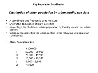 City Population Distribution:
Distribution of urban population by urban locality size class
• A very simple and frequently used measure
• Shows the dominance of large-size cities
• percentage distribution of urban population by locality size class of urban
centers.
• Indian census classifies the urban centers in the following six population
size classes:
• Class- Population Size
I > 100,000
II 50,000 - 99,999
III 20,000 - 49,999
IV 10,000 - 19,999
V 5,000 - 9,999
VI <5,000
 