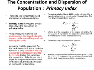 The Concentration and Dispersion of
Population : Primacy Index
• Relate to the concentration and
dispersion of urban population.
• Primacy Index: Having the Z value
also allows the calculation of
primacy index.
• The primacy index shows the
dominance of the largest city with
respect to the second largest city or
subsequent cities.
• Assuming that the exponent Z of
the rank (constant Z in the rank-size
formula) is one, the size of any city
is equal to the largest city divided
by its rank. Under this condition,
the population of the largest city is
equal to the population contained
in the second, third and a fraction
of the fourth ranked cities.
• The primacy index (Davis, 1962) can be calculated for a
two-city, a four-city or even ten-city Primacy Index. The
Four-City Primacy Index is given as
• where, C1 is the population of the largest city and CK (for
k = 2, 3, and 4) represents the population of the second,
third and fourth ranked cities respectively.
• The Eleven-City Primacy Index is given by
• where C1 is the population of the largest city and CK (for
K = 2, 3,..., 11) represents the population of the second,
third ... and eleventh ranked cities respectively.
C
C=IP
k
4
2=k
1
4

C
C2
=IP
k
11
2=k
1

11
 