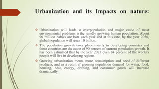 Urbanization and its Impacts on nature:
 Urbanization will leads to overpopulation and major cause of most
environmental problems is the rapidly growing human population. About
90 million babies are born each year and at this rate, by the year 2050,
global population will reach 10 billion.
 The population growth takes place mostly in developing countries and
these countries are the cause of 90 percent of current population growth. It
has been estimated that by the year 2025 even 84 percent of the world’s
people will live in developing regions
 Growing urbanization means more consumption and need of different
products, and as a result of growing population demand for water, food,
housing, heat, energy, clothing, and consumer goods will increase
dramatically.
 