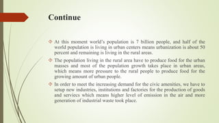 Continue
 At this moment world’s population is 7 billion people, and half of the
world population is living in urban centers means urbanization is about 50
percent and remaining is living in the rural areas.
 The population living in the rural area have to produce food for the urban
masses and most of the population growth takes place in urban areas,
which means more pressure to the rural people to produce food for the
growing amount of urban people.
 In order to meet the increasing demand for the civic amenities, we have to
setup new industries, institutions and factories for the production of goods
and serviecs which means higher level of emission in the air and more
generation of industrial waste took place.
 