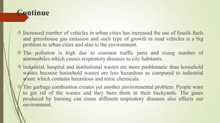 Continue
 Increased number of vehicles in urban cities has increased the use of fossils fuels
and greenhouse gas emission and such type of growth in road vehicles is a big
problem to urban cities and also to the environment.
 The pollution is high due to constant traffic jams and rising number of
automobiles which causes respiratory diseases to city habitants.
 Industrial, hospital and institutional wastes are more problematic than household
wastes because household wastes are less hazardous as compared to industrial
waste which contains hazardous and toxic chemicals.
 The garbage combustion creates yet another environmental problem. People want
to get rid of the wastes and they burn them in their backyards. The gases
produced by burning can cause different respiratory diseases also effects our
environment.
 
