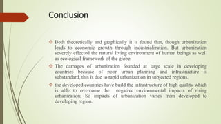 Conclusion
 Both theoretically and graphically it is found that, though urbanization
leads to economic growth through industrialization. But urbanization
severely effected the natural living environment of human beings as well
as ecological framework of the globe.
 The damages of urbanization founded at large scale in developing
countries because of poor urban planning and infrastructure is
substandard, this is due to rapid urbanization in subjected regions.
 the developed countries have build the infrastructure of high quality which
is able to overcome the negative environmental impacts of rising
urbanization; So impacts of urbanization varies from developed to
developing region.
 