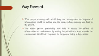 Way Forward
 With proper planning and careful long run management the impacts of
urbanization could be tackled and the strong urban planning can lead to
the growth.
 The public private partnership also help to reduce the effects of
urbanization on environment by setting the priorities in way to make the
environment friendly development for the people living in large cities.
 