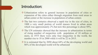Introduction:
 Urbanization refers to general increase in population of cities or
expansion of the cities either through migration from rural areas to
urban center or the increase in population of urban centers
 The last two centuries observed a rapid rise in the size of cities, in
1800 a very small portion of world masses lived in urban areas
which was approximately 2% but now this percentage is about 50%.
 The UN estimates showed that the increase in urbanization in terms
of rising number of megacities with population of 10 million or
more, in 1975 there were only four megacities in the world, the
number rise to 18 in 2000 while it will be 22 in 2015.
 It is estimated that by 2050 about 64% of the developing world and
86% of the developed world will be urbanized
 