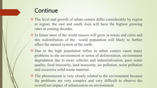Continue
 The level and growth of urban centers differ considerably by region
to region; the east and south Asia will have the highest growing
rates in coming decades.
 In future most of the world masses will grow in towns and cities and
this redistribution of the world population will likely to further
affect the natural system of the earth.
 Due to the high population influx to urban centers cause many
problems to the environment in terms of deforestation, environment
degradation due to more vehicles and industrialization, poor water
quality, food insecurity, land insecurity, air pollution, noise pollution
and excessive solid waste material.
 The phenomenon is very closely related to the environment because
the problems are very complex and very difficult to observe the
overall/net impact of urbanization on environment.
 