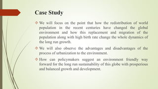 Case Study
 We will focus on the point that how the redistribution of world
population in the recent centuries have changed the global
environment and how this replacement and migration of the
population along with high birth rate change the whole dynamics of
the long run growth.
 We will also observe the advantages and disadvantages of the
process of urbanization to the environment.
 How can policymakers suggest an environment friendly way
forward for the long run sustainability of this globe with prosperious
and balanced growth and development.
 