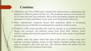 Continue
 Vakkilainen and Varis (1999) study evaluated that with increase in urbanization, the
demand for different goods will also rise. The production process will increase the
use of water and emit more pollutants. But in many developing countries due to poor
mechanism of check and balance waste water is not being treated effectively.
 Many multinational companies launch their production plants in developing
countries because of flexible environmental laws and poor control systems.
 HABITAT (1996) study describes that with the increase in air pollution level the
disease rate increases, this pollution comes from fossil fuels, industry, motor
vehicles, heating and electricity generation which are the main causes of greenhouse
gas emission.
 In another study the author found that most of the cities in subject areas have
improper sewerage handling system. In that regions untreated garbage and toxic
water is dumped to the rivers and seas. This severely affects the marine life and
fisheries as well as the touring in beach areas.
 