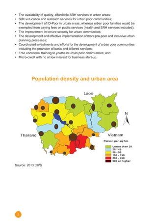 2
•	 The	availability	of	quality,	affordable	SRH	services	in	urban	areas;
•	 SRH	education	and	outreach	services	for	urban	poor	communities;	
•	 The	development	of	ID-Poor	in	urban	areas,	whereas	urban	poor	families	would	be	
exempted	from	paying	fees	on	public	services	(health	and	SRH	services	included);
•	 The	improvement	in	tenure	security	for	urban	communities;
•	 The	development	and	effective	implementation	of	more	pro-poor	and	inclusive	urban	
planning processes;
•	 Coordinated	investments	and	efforts	for	the	development	of	urban	poor	communities	
including the provision of basic and tailored services;
•	 Free	vocational	training	to	youths	in	urban	poor	communities;	and	
•	 Micro-credit	with	no	or	low	interest	for	business	start-up.
Source: 2013 CIPS
Population density and urban area
POPULATION DENSITY AND URBAN AREA
Source: 2013 CIPS
N
Person per sq Km
Lower than 20
20 - 49
50 - 99
100 - 199
200 - 499
500 or higher
Laos
Thailand Vietnam
 