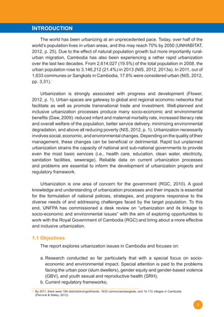 3
The world has been urbanizing at an unprecedented pace. Today, over half of the
world’s	population	lives	in	urban	areas,	and	this	may	reach	70%	by	2050	(UNHABITAT,	
2012,	p.	25).	Due	to	the	effect	of	natural	population	growth	but	more	importantly	rural-
urban migration, Cambodia has also been experiencing a rather rapid urbanization
over	the	last	two	decades.	From	2,614,027	(19.5%)	of	the	total	population	in	2008,	the	
urban	population	rose	to	3,146,212	(21.4%)	in	2013	(NIS,	2012,	2013a).	In	2011,	out	of	
1,633	communes	or	Sangkats	in	Cambodia,	17.6%	were	considered	urban	(NIS,	2012,	
pp.	3,31).1
	 Urbanization	 is	 strongly	 associated	 with	 progress	 and	 development	 (Flower,	
2012,	p.	1).	Urban	spaces	are	gateway	to	global	and	regional	economic	networks	that	
facilitate as well as promote transnational trade and investment. Well-planned and
inclusive urbanization processes produce many socio-economic and environmental
benefits	(Daw,	2009):	reduced	infant	and	maternal	mortality	rate,	increased	literacy	rate	
and overall welfare of the population, better service delivery, minimizing environmental
degradation,	and	above	all	reducing	poverty	(NIS,	2012,	p.	1).	Urbanization	necessarily	
involves social, economic, and environmental changes. Depending on the quality of their
management,	these	changes	can	be	beneficial	or	detrimental.	Rapid	but	unplanned	
urbanization strains the capacity of national and sub-national governments to provide
even	 the	 most	 basic	 services	 (i.e.,	 health	 care,	 education,	 clean	 water,	 electricity,	
sanitation	 facilities,	 sewerage).	 Reliable	 data	 on	 current	 urbanization	 processes	
and problems are essential to inform the development of urbanization projects and
regulatory framework.
	 Urbanization	 is	 one	 area	 of	 concern	 for	 the	 government	 (RGC,	 2010).	A	 good	
knowledge and understanding of urbanization processes and their impacts is essential
for the formulation of national policies, strategies, and programs responsive to the
diverse needs of and addressing challenges faced by the target population. To this
end,	 UNFPA	 has	 commissioned	 a	 desk	 review	 on	 “urbanization	 and	 its	 linkage	 to	
socio-economic	and	environmental	issues”	with	the	aim	of	exploring	opportunities	to	
work	with	the	Royal	Government	of	Cambodia	(RGC)	and	bring	about	a	more	effective	
and inclusive urbanization.
1.1 Objectives
The report explores urbanization issues in Cambodia and focuses on:
a. Research conducted so far particularly that with a special focus on socio-
economic and environmental impact. Special attention is paid to the problems
facing	the	urban	poor	(slum	dwellers),	gender	equity	and	gender-based	violence	
(GBV),	and	youth	sexual	and	reproductive	health	(SRH);					
b. Current regulatory frameworks;
1.	By	2011,	there	were	194	districts/krongs/khands,	1633	communes/sangkats,	and	14,172	villages	in	Cambodia	
	 (Percival	&	Waley,	2012).
INTRODUCTION
 