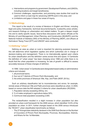 4
c.	Interventions and programs by government, Development Partners, and (I)NGOs,
including locations and target beneficiaries;
d.	Common challenges, opportunities, and promising case studies that could be
used to inform a road map for advancing UNFPA work in this area; and
e.	Limitations and gaps in these four areas of inquiry.
1.2 Methodology
	 This report is the result of a review of literature in English and Khmer, including
legal and policy frameworks, technical documents/reports, trustworthy press articles,
and research findings on urbanization and related matters. To gain a deeper insight
into and to clarify specific issues, face-to-face discussions with senior officials at the
Ministry of Land Management, Urban Planning, and Construction (MLMUPC) and the
National Institute of Statistics (NIS) of the Ministry of Planning (MOP), and officers at
Sahmakum Teang Tnaut (STT) and UNICEF were conducted.
1.3 Defining “urban”
	 Defining an area as urban or rural is important for planning purposes because
this will determine which legislation applies and which authorities are in charge of
decision-making and management. There is no internationally agreed upon criteria
for urban classification and the definition varies across time and space. In Cambodia
the definition of “urban areas” has been changing since 1998 and while there is no
doubt that the urban population is increasing, its rate of growth is difficult to assess
accurately because of these changes of definition.  
	 In 1998, “urban areas” in Cambodia were designated based solely on administrative
criteria and included:
1.	all provincial towns;
2.	four out of 7 districts of Phnom Penh Municipality; and
3.	the entire provinces of Sihanouk Ville, Kep, and Pailin (MOP, 2013c).
	 Such an arbitrary classification led to inconsistencies and errors; for example,
remote areas of Sihanouk Ville and Pailin provinces were classified as urban. In 2004,
based on census data the NIS adopted 3 criteria for urban classification (RC2004):
1.	Population density exceeding 200/sq. km;
2.	% of males employed in agriculture below 50%;
3.	Commune total population exceeding 2,000.
	 The reclassification resulted in a slight increase in urban population but also
provided an urban-rural framework for the 2008 census, which identified 19.5% of the
population as urban. In 2011, further changes based on the 2008 census introduced
the “RC2011” urban classification benchmarks as follows:
-	 The 27 Krongs/cities statutorily declared in the 2008 Sub-Decree on the Number
of Councilors of Phnom Penh Municipality, Provinces, Municipalities, Districts,
and Khans for the 1st Mandate;
 
