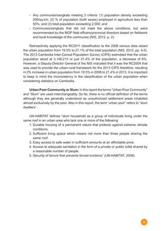 5
-	 Any communes/sangkats meeting 3 criteria: (1) population density exceeding
200/sq.km; (2) % of population (both sexes) employed in agriculture less than
50%; and (3) total population exceeding 2,000; and      
-	Communes/sangkats that did not meet the above conditions, but were
recommended by the MOP field officers/provincial directors based on fieldwork
and local knowledge of the communes (NIS, 2012, p. 2).
	 Retroactively applying the RC2011 classification to the 2008 census data raised
the urban population from 19.5% to 27.1% of the total population (NIS, 2012, pp. 4-5).
The 2013 Cambodia Inter-Censal Population Survey (CIPS) estimated that the urban
population stood at 3,146,213 or just 21.4% of the population, a decrease of 6%.
However, a Deputy-Director General of the NIS indicated that it was the RC2004 that
was used to provide the urban-rural framework for the 2013 CIPS therefore, resulting
in 2% increase in urban population from 19.5% in 2008 to 21.4% in 2013. It is important
to keep in mind the inconsistency in the classification of the urban population when
considering statistics on Cambodia.
	 Urban Poor Community or Slum: In this report the terms “Urban Poor Community”
and “Slum” are used interchangeably. So far, there is no official definition of the terms
although they are generally understood as unauthorized settlement areas inhabited
almost exclusively by the poor. Also in this report, the term “urban poor” refers to “slum
dwellers”.
	 UN-HABITAT defines “slum household as a group of individuals living under the
same roof in an urban area who lack one or more of the following:
1.	Durable housing of a permanent nature that protects against extreme climate
conditions.
2.	Sufficient living space which means not more than three people sharing the
same roof.
3.	Easy access to safe water in sufficient amounts at an affordable price.
4.	Access to adequate sanitation in the form of a private or public toilet shared by
a reasonable number of people.
5.	Security of tenure that prevents forced evictions” (UN-HABITAT, 2008).   
 