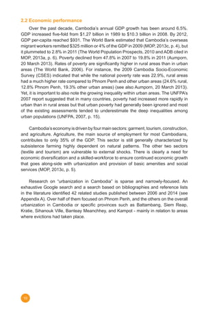 10
2.2 Economic performance
	 Over the past decade, Cambodia’s annual GDP growth has been around 6.5%.
GDP increased five-fold from $1.27 billion in 1989 to $10.3 billion in 2008. By 2012,
GDP per-capita reached $931. The World Bank estimated that Cambodia’s overseas
migrant workers remitted $325 million or 4% of the GDP in 2009 (MOP, 2013c, p. 4), but
it plummeted to 2.8% in 2011 (The World Population Prospects, 2010 and ADB cited in
MOP, 2013a, p. 6). Poverty declined from 47.8% in 2007 to 19.8% in 2011 (Aumporn,
20 March 2013). Rates of poverty are significantly higher in rural areas than in urban
areas (The World Bank, 2006). For instance, the 2009 Cambodia Socio-Economic
Survey (CSES) indicated that while the national poverty rate was 22.9%, rural areas
had a much higher rate compared to Phnom Penh and other urban areas (24.6% rural,
12.8% Phnom Penh, 19.3% other urban areas) (see also Aumporn, 20 March 2013).
Yet, it is important to also note the growing inequality within urban areas. The UNFPA’s
2007 report suggested that in many countries, poverty had increased more rapidly in
urban than in rural areas but that urban poverty had generally been ignored and most
of the existing assessments tended to underestimate the deep inequalities among
urban populations (UNFPA, 2007, p. 15).  
	 Cambodia’s economy is driven by four main sectors: garment, tourism, construction,
and agriculture. Agriculture, the main source of employment for most Cambodians,
contributes to only 35% of the GDP. This sector is still generally characterized by
subsistence farming highly dependent on natural patterns. The other two sectors
(textile and tourism) are vulnerable to external shocks. There is clearly a need for
economic diversification and a skilled-workforce to ensure continued economic growth
that goes along-side with urbanization and provision of basic amenities and social
services (MOP, 2013c, p. 5).
	 Research on “urbanization in Cambodia” is sparse and narrowly-focused. An
exhaustive Google search and a search based on bibliographies and reference lists
in the literature identified 42 related studies published between 2006 and 2014 (see
Appendix A). Over half of them focused on Phnom Penh, and the others on the overall
urbanization in Cambodia or specific provinces such as Battambang, Siem Reap,
Kratie, Sihanouk Ville, Banteay Meanchhey, and Kampot - mainly in relation to areas
where evictions had taken place.
 