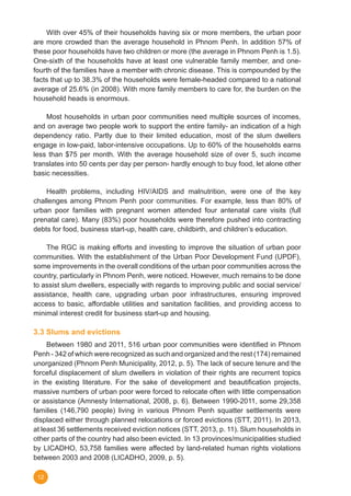 12
	 With over 45% of their households having six or more members, the urban poor
are more crowded than the average household in Phnom Penh. In addition 57% of
these poor households have two children or more (the average in Phnom Penh is 1.5).
One-sixth of the households have at least one vulnerable family member, and one-
fourth of the families have a member with chronic disease. This is compounded by the
facts that up to 38.3% of the households were female-headed compared to a national
average of 25.6% (in 2008). With more family members to care for, the burden on the
household heads is enormous.
	 Most households in urban poor communities need multiple sources of incomes,
and on average two people work to support the entire family- an indication of a high
dependency ratio. Partly due to their limited education, most of the slum dwellers
engage in low-paid, labor-intensive occupations. Up to 60% of the households earns
less than $75 per month. With the average household size of over 5, such income
translates into 50 cents per day per person- hardly enough to buy food, let alone other
basic necessities.
	 Health problems, including HIV/AIDS and malnutrition, were one of the key
challenges among Phnom Penh poor communities. For example, less than 80% of
urban poor families with pregnant women attended four antenatal care visits (full
prenatal care). Many (83%) poor households were therefore pushed into contracting
debts for food, business start-up, health care, childbirth, and children’s education.
	 The RGC is making efforts and investing to improve the situation of urban poor
communities. With the establishment of the Urban Poor Development Fund (UPDF),
some improvements in the overall conditions of the urban poor communities across the
country, particularly in Phnom Penh, were noticed. However, much remains to be done
to assist slum dwellers, especially with regards to improving public and social service/
assistance, health care, upgrading urban poor infrastructures, ensuring improved
access to basic, affordable utilities and sanitation facilities, and providing access to
minimal interest credit for business start-up and housing.
	
3.3 Slums and evictions
	 Between 1980 and 2011, 516 urban poor communities were identified in Phnom
Penh - 342 of which were recognized as such and organized and the rest (174) remained
unorganized (Phnom Penh Municipality, 2012, p. 5). The lack of secure tenure and the
forceful displacement of slum dwellers in violation of their rights are recurrent topics
in the existing literature. For the sake of development and beautification projects,
massive numbers of urban poor were forced to relocate often with little compensation
or assistance (Amnesty International, 2008, p. 6). Between 1990-2011, some 29,358
families (146,790 people) living in various Phnom Penh squatter settlements were
displaced either through planned relocations or forced evictions (STT, 2011). In 2013,
at least 36 settlements received eviction notices (STT, 2013, p. 11). Slum households in
other parts of the country had also been evicted. In 13 provinces/municipalities studied
by LICADHO, 53,758 families were affected by land-related human rights violations
between 2003 and 2008 (LICADHO, 2009, p. 5).
 