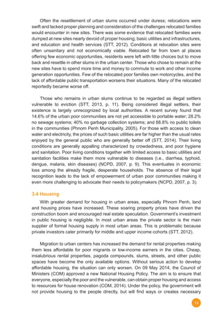 13
	 Often the resettlement of urban slums occurred under duress; relocations were
swift and lacked proper planning and consideration of the challenges relocated families
would encounter in new sites. There was some evidence that relocated families were
dumped at new sites nearly devoid of proper housing; basic utilities and infrastructures,
and education and health services (STT, 2012). Conditions at relocation sites were
often unsanitary and not economically viable. Relocated far from town at places
offering few economic opportunities, residents were left with little choices but to move
back and resettle in other slums in the urban center. Those who chose to remain at the
new sites have to spend more time and money to commute to work and other income
generation opportunities. Few of the relocated poor families own motorcycles, and the
lack of affordable public transportation worsens their situations. Many of the relocated
reportedly became worse off.
	 Those who remains in urban slums continue to be regarded as illegal settlers
vulnerable to eviction (STT, 2013, p. 11). Being considered illegal settlers, their
existence is largely unrecognized by local authorities. A recent survey found that
14.6% of the urban poor communities are not yet accessible to portable water; 28.2%
no sewage systems; 40% no garbage collection systems; and 88.8% no public toilets
in the communities (Phnom Penh Municipality, 2005). For those with access to clean
water and electricity, the prices of such basic utilities are far higher than the usual rates
enjoyed by the general public who are generally better off (STT, 2014). Their living
conditions are generally appalling characterized by crowdedness, and poor hygiene
and sanitation. Poor living conditions together with limited access to basic utilities and
sanitation facilities make them more vulnerable to diseases (i.e., diarrhea, typhoid,
dengue, malaria, skin diseases) (NCPD, 2007, p. 9). This eventuates in economic
loss among the already fragile, desperate households. The absence of their legal
recognition leads to the lack of empowerment of urban poor communities making it
even more challenging to advocate their needs to policymakers (NCPD, 2007, p. 3).  
3.4 Housing
	 With greater demand for housing in urban areas, especially Phnom Penh, land
and housing prices have increased. These soaring property prices have driven the
construction boom and encouraged real estate speculation. Government’s investment
in public housing is negligible. In most urban areas the private sector is the main
supplier of formal housing supply in most urban areas. This is problematic because
private investors cater primarily for middle and upper income cohorts (STT, 2012).
	 Migration to urban centers has increased the demand for rental properties making
them less affordable for poor migrants or low-income earners in the cities. Cheap,
insalubrious rental properties, pagoda compounds, slums, streets, and other public
spaces have become the only available options. Without serious action to develop
affordable housing, the situation can only worsen. On 09 May 2014, the Council of
Ministers (COM) approved a new National Housing Policy. The aim is to ensure that
everyone, especially the poor and the vulnerable, can obtain proper housing and access
to resources for house renovation (COM, 2014). Under the policy, the government will
not provide housing to the people directly, but will find ways or creates necessary
 