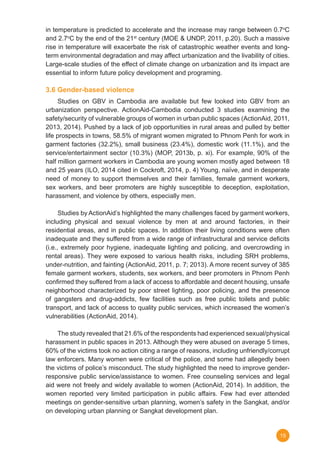 15
in temperature is predicted to accelerate and the increase may range between 0.7o
C
and 2.7o
C by the end of the 21st
century (MOE & UNDP, 2011, p.20). Such a massive
rise in temperature will exacerbate the risk of catastrophic weather events and long-
term environmental degradation and may affect urbanization and the livability of cities.
Large-scale studies of the effect of climate change on urbanization and its impact are
essential to inform future policy development and programing.
3.6 Gender-based violence
	 Studies on GBV in Cambodia are available but few looked into GBV from an
urbanization perspective. ActionAid-Cambodia conducted 3 studies examining the
safety/security of vulnerable groups of women in urban public spaces (ActionAid, 2011,
2013, 2014). Pushed by a lack of job opportunities in rural areas and pulled by better
life prospects in towns, 58.5% of migrant women migrated to Phnom Penh for work in
garment factories (32.2%), small business (23.4%), domestic work (11.1%), and the
service/entertainment sector (10.3%) (MOP, 2013b, p. xi). For example, 90% of the
half million garment workers in Cambodia are young women mostly aged between 18
and 25 years (ILO, 2014 cited in Cockroft, 2014, p. 4) Young, naïve, and in desperate
need of money to support themselves and their families, female garment workers,
sex workers, and beer promoters are highly susceptible to deception, exploitation,
harassment, and violence by others, especially men.
	
	 Studies by ActionAid’s highlighted the many challenges faced by garment workers,
including physical and sexual violence by men at and around factories, in their
residential areas, and in public spaces. In addition their living conditions were often
inadequate and they suffered from a wide range of infrastructural and service deficits
(i.e., extremely poor hygiene, inadequate lighting and policing, and overcrowding in
rental areas). They were exposed to various health risks, including SRH problems,
under-nutrition, and fainting (ActionAid, 2011, p. 7; 2013). A more recent survey of 385
female garment workers, students, sex workers, and beer promoters in Phnom Penh
confirmed they suffered from a lack of access to affordable and decent housing, unsafe
neighborhood characterized by poor street lighting, poor policing, and the presence
of gangsters and drug-addicts, few facilities such as free public toilets and public
transport, and lack of access to quality public services, which increased the women’s
vulnerabilities (ActionAid, 2014).
	 The study revealed that 21.6% of the respondents had experienced sexual/physical
harassment in public spaces in 2013. Although they were abused on average 5 times,
60% of the victims took no action citing a range of reasons, including unfriendly/corrupt
law enforcers. Many women were critical of the police, and some had allegedly been
the victims of police’s misconduct. The study highlighted the need to improve gender-
responsive public service/assistance to women. Free counseling services and legal
aid were not freely and widely available to women (ActionAid, 2014). In addition, the
women reported very limited participation in public affairs. Few had ever attended
meetings on gender-sensitive urban planning, women’s safety in the Sangkat, and/or
on developing urban planning or Sangkat development plan.
 