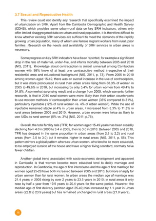 16
3.7 Sexual and Reproductive Health
	 This review could not identify any research that specifically examined the impact
of urbanization on SRH. Apart from the Cambodia Demographic and Health Survey
(CDHS), which provides some urban-rural data on key SRH indicators, others only
offer limited disaggregated data on urban and rural population. It is therefore difficult to
know whether existing SRH services are sufficient to meet the demands of the rapidly
growing urban population, many of whom are female migrant workers from rural, poor
families. Research on the needs and availability of SRH services in urban areas is
necessary.
	 Some progress on key SRH indicators have been reported, for example a significant
drop in the rate of maternal, under-five, and infants mortality between 2005 and 2010
(NIS, 2011).  Knowledge about contraception is almost universal among Cambodian
women with 99% knew of at least one contraceptive method irrespective of their
residential area and educational background (NIS, 2011, p. 73). From 2005 to 2010
among women aged 15-49, there was an overall increase in the use of contraception,
but it was more pronounced in rural than urban areas rising from 38.3% of women in
2005 to 49.6% in 2010, but increasing by only 5.4% for urban women from 49.4% to
54.8%. A somewhat surprising result and a change from 2005, which warrants further
research, is that in 2010 rural women were more likely than their urban counterparts
to use modern methods of contraception than urban women (36% compared to 31%),
particularly injectable (12% of rural women vs. 4% of urban women). While the use of
injectable remained stable at 4% in urban areas, it increased from 8.3% to 11.8% in
rural areas between 2005 and 2010. However, urban women were twice as likely to
use IUDs as rural women (5% vs. 3%) (NIS, 2011, p.76).
	 Overall, the total fertility rate (TFR) for women aged 15-49 years has been steadily
declining from 4.0 in 2000 to 3.4 in 2005, then to 3.0 in 2010. Between 2005 and 2010,
TFR has dropped in the same proportion in urban areas (from 2.8 to 2.2) and rural
areas (from 3.5 to 3.0) but it remains higher in rural areas (NIS, 2011, p. 58). This
pattern mirrors a global pattern whereas urban women, who tend to be more educated,
to be employed outside of the house and have a higher living standard, normally have
fewer children.
	 Another global trend associated with socio-economic development and apparent
in Cambodia is that women become more educated tend to delay marriage and
reproduction. In Cambodia, the age of first intercourse and the age of first marriage for
women aged 25-29 have both increased between 2005 and 2010, but more sharply for
urban women than for rural women. In urban areas the median age of marriage was
21.4 years in 2005 rising by over 2 years to 23.5 years in 2010; in rural areas it only
rose by half a year from 19.9 years to 20.4 years for the same period. However, the
median age of first delivery (women aged 25-49) has increased by 1.1 year in urban
areas (22.8 to 23.9 years) but has remained unchanged in rural areas (21.9 years).
 