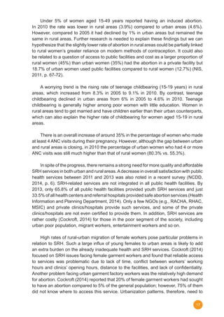 17
	 Under 5% of women aged 15-49 years reported having an induced abortion.
In 2010 the rate was lower in rural areas (3.9%) compared to urban areas (4.6%).
However, compared to 2005 it had declined by 1% in urban areas but remained the
same in rural areas. Further research is needed to explain these findings but we can
hypothesize that the slightly lower rate of abortion in rural areas could be partially linked
to rural women’s greater reliance on modern methods of contraception. It could also
be related to a question of access to public facilities and cost as a larger proportion of
rural women (45%) than urban women (35%) had the abortion in a private facility but
18.7% of urban women used public facilities compared to rural women (12.7%) (NIS,
2011, p. 67-72).
	 A worrying trend is the rising rate of teenage childbearing (15-19 years) in rural
areas, which increased from 8.3% in 2005 to 9.1% in 2010. By contrast, teenage
childbearing declined in urban areas from 6% in 2005 to 4.6% in 2010. Teenage
childbearing is generally higher among poor women with little education. Women in
rural areas tend to get married and have children earlier than their urban counterparts,
which can also explain the higher rate of childbearing for women aged 15-19 in rural
areas.
	 There is an overall increase of around 35% in the percentage of women who made
at least 4 ANC visits during their pregnancy. However, although the gap between urban
and rural areas is closing, in 2010 the percentage of urban women who had 4 or more
ANC visits was still much higher than that of rural women (80.3% vs. 55.3%).
	 In spite of the progress, there remains a strong need for more quality and affordable
SRH services in both urban and rural areas.Adecrease in overall satisfaction with public
health services between 2011 and 2013 was also noted in a recent survey (NCDD,
2014, p. 6). SRH-related services are not integrated in all public health facilities. By
2013, only 65.8% of all public health facilities provided youth SRH services and just
33.5% of all health centers and referral hospitals provided safe abortion services (Health
Information and Planning Department, 2014). Only a few NGOs (e.g., RACHA, RHAC,
MSIC) and private clinics/hospitals provide such services, and some of the private
clinics/hospitals are not even certified to provide them. In addition, SRH services are
rather costly (Cockroft, 2014) for those in the poor segment of the society, including
urban poor population, migrant workers, entertainment workers and so on.
	 High rates of rural-urban migration of female workers pose particular problems in
relation to SRH. Such a large influx of young females to urban areas is likely to add
an extra burden on the already inadequate health and SRH services. Cockroft (2014)
focused on SRH issues facing female garment workers and found that reliable access
to services was problematic due to lack of time, conflict between workers’ working
hours and clinics’ opening hours, distance to the facilities, and lack of confidentiality.
Another problem facing urban garment factory workers was the relatively high demand
for abortion. Cockroft (2014) reported that 20% of female garment workers had sought
to have an abortion compared to 5% of the general population; however, 75% of them
did not know where to access this service. Urbanization patterns, therefore, need to
 