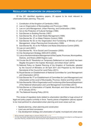 19
	 Of the 261 identified regulatory papers, 20 appear to be most relevant to
urbanization/urban planning. They are:
1.	 Constitution of the Kingdom of Cambodia (1993)
2.	 Law on Organization of Municipalities and Provinces (1994)
3.	 Law on Land Management, Urban Planning, and Construction (1994)
4.	 Act on the Protection of Cultural Heritage (1996)
5.	 Sub-Decree on Building Permits (1997)4
6.	 Sub-Decree No. 36 on Solid Waste Management (1999)
7.	 Sub-Decree No. 27 on Water Pollution Control (1999)
8.	 Sub-Decree No 62 on the Organization And Functioning of Ministry of Land
Management, Urban Planning And Construction (1999)
9.	 Sub-Decree No. 42 on Air Pollution and Noise Disturbance Control (2000)
10.	Law on Land (2001)
11.	Sub-Decree No. 19 on Social Land Concession (2003)
12.	City Development Strategy 2005-2015 (2005)
13.	Law on theAdministrative Management of the Capital, Provinces, Municipalities,
Districts, and Khans (2008 Organic Law)
14.	Circular No.03 “Resolution on Temporary Settlement on Land which has been
illegally Occupied in the Capital, Municipal, and Urban Areas” (2010)
15.	National Policy on Spatial Planning of the Kingdom of Cambodia, adopted
by the Council of Ministers on 08 April 2011 and Prepared by the General
Secretariat of the Council for Land Policy (2011).
16.	Royal-Decree on Establishment of National Committee for Land Management
and Urbanization (2012)
17.	Sub-Decree No 77 on Establishment of Committee for Land Management and
Urbanization at the Level of Municipality, Province, District and Khan (2012)
18.	Sub-DecreeNo108onOrganizationandFunctioningoftheGeneralDepartment
of the National Urbanization and Land Management Committee (2013)
19.	Sub-Decree on Urbanization of Capital, Municipal, and Urban Areas (Draft as
of 16 January 2014).5
20. The National Housing Policy (2014)
	 This review of regulatory texts related to urbanization identified a huge amount of
legal and policy papers currently in force. Twenty pieces of legislation (above) appear
to be most pertinent to urbanization/urban planning and cover areas such as:
•	 Spatial planning, urban planning and construction
•	 Land use and land concession
•	 City development strategy and urbanization of capital, municipal and urban areas
4. Will be amended. Updated status is unknown (GSCLP, 2011, p. 11).
5.   H.E. Ms. Suos Sophal, Deputy Director General and Deputy Secretary General of the National Committee for Land Management           
and Urban Planning, indicated that the draft Sub-Decree maybe adopted at the end of 2014.	
REGULATORY FRAMEWORK ON URBANIZATION
 