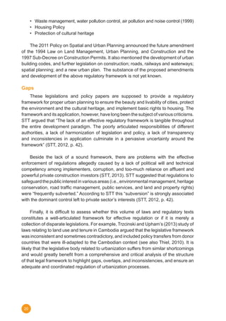 20
•	 Waste management, water pollution control, air pollution and noise control (1999)
•	 Housing Policy
•	 Protection of cultural heritage
	 The 2011 Policy on Spatial and Urban Planning announced the future amendment
of the 1994 Law on Land Management, Urban Planning, and Construction and the
1997 Sub-Decree on Construction Permits. It also mentioned the development of urban
building codes, and further legislation on construction; roads, railways and waterways;
spatial planning; and a new urban plan. The substance of the proposed amendments
and development of the above regulatory framework is not yet known.
Gaps
	 These legislations and policy papers are supposed to provide a regulatory
framework for proper urban planning to ensure the beauty and livability of cities, protect
the environment and the cultural heritage, and implement basic rights to housing. The
framework and its application, however, have long been the subject of various criticisms.
STT argued that “The lack of an effective regulatory framework is tangible throughout
the entire development paradigm. The poorly articulated responsibilities of different
authorities, a lack of harmonization of legislation and policy, a lack of transparency
and inconsistencies in application culminate in a pervasive uncertainty around the
framework” (STT, 2012, p. 42).
	 Beside the lack of a sound framework, there are problems with the effective
enforcement of regulations allegedly caused by a lack of political will and technical
competency among implementers, corruption, and too-much reliance on affluent and
powerful private construction investors (STT, 2013). STT suggested that regulations to
safeguard the public interest in various areas (i.e., environmental management, heritage
conservation, road traffic management, public services, and land and property rights)
were “frequently subverted.” According to STT this “subversion” is strongly associated
with the dominant control left to private sector’s interests (STT, 2012, p. 42). 	
	 Finally, it is difficult to assess whether this volume of laws and regulatory texts
constitutes a well-articulated framework for effective regulation or if it is merely a
collection of disparate legislations. For example, Trzcinski and Upham’s (2013) study of
laws relating to land use and tenure in Cambodia argued that the legislative framework
was inconsistent and sometimes contradictory, and included policy transfers from donor
countries that were ill-adapted to the Cambodian context (see also Thiel, 2010). It is
likely that the legislative body related to urbanization suffers from similar shortcomings
and would greatly benefit from a comprehensive and critical analysis of the structure
of that legal framework to highlight gaps, overlaps, and inconsistencies, and ensure an
adequate and coordinated regulation of urbanization processes.
 