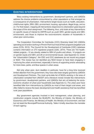 21
	 Many existing interventions by government, development partners, and (I)NGOs
address the diverse problems encountered by urban populations or that emerged as
a consequence of urbanization. Interventions target issues such as health, education,
child/human rights, SRH, GBV, environment, housing, agriculture, illegal drugs, and so
on. For that reason, mapping all interventions responsive to urbanization goes beyond
the scope of this short assignment. The following, thus, only looks at key interventions
on specific issues of interest to UNFPA such as youth SRH, gender-equity and GBV,
environment, and those to improve the socio-economic situation of households in
urban poor communities.
	 The Cooperation Committee for Cambodia (CCC) Directory listed 243 (I)NGOs
operating out of and/or working in Phnom Penh but most of their programs targeted rural
areas (CCN, 2012). The Council for the Development of Cambodia (CDC) database
contains information on 273 registered projects (CDC, 2014). There are 143 health-
related projects - 12 are directly related to SRH of youths and others, 14 projects are
on gender equity and GBV, and 26 on environmental issues  (see Appendix C). Under
the “Urbanization Category”, the CDC and CCC databases do not record any project
or NGO. This review has not identified any NGO known to have been engaging in
improving the urban environment, especially in terms of supporting and/or advocating
for more trees, parks, and blue spaces in urban areas.
	 Not only urban poor, slum dwellers in particular, have for a long time received
limited attention from the government, they have also been largely ignored by (I)NGOs
and Development Partners. The most up-to-date list of NGOs working in the area of
urbanization compiled from UNICEF and a literature review reveals few interventions
by government, development partners, and (I)NGOs that aim at bettering the socio-
economic situation of urban poor households (see Appendix C). The urban poor have
benefited little from interventions by (I)NGOs as most of them target rural areas, and
often failed to receive the basic development and health assistance that has benefited
rural, poor populations.
	
	 Key government agencies involved in land management, urban planning, and
construction projects include the MLMUPC, the Ministry of Interior, the Ministry of
Economics and Finance, the Ministry of Health, the Ministry of Environment, and last
but not least the Municipal/Provincial Authority. Table 4 briefly describes the mandate
of each agency.
EXISTING INTERVENTIONS
 