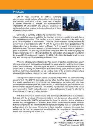 PREFACE
UNFPA helps countries to address emerging
demographic issues such as urbanization in development
and poverty eradication policies, plans and strategies.
It assists countries to analyse the socio-economic
implications of urbanization and provide assistance to
design policies that respond to the social needs and rights
of people living in cities.
Cambodia is currently undergoing an incredible rapid
change, and after years of civil strife the country’s economy is catching up with that of
its neighboring countries. With the fast economic growth, we have observed a large
rural urban migration in the country. The rural urban migration report provided the
government of Cambodia and UNFPA with the evidence that many people leave the
villages to move to the cities, mainly to Phnom Penh, in search of employment and
better	education.	The	recent	population	figures	show	that	the	country’s	urban	population	
grew at a rate of 3.7% annually since the last census of 2008, but more worryingly are
the population projections which predict that the Cambodian urban population will grow
by around 29.5% in the next 15 years. By 2030, 5.4 million Cambodians will live in a
city, with the majority of people living in Phnom Penh.
When we talk about urbanization in theAsia region, it has often been the rapid growth
of mega-cities which have captured much of the public attention and the development
actors’ responsiveness. With this report we want to draw the attention to the fact that
urbanization is a reality in Cambodia and that in the coming years, the urban growth will
continue. With that urban growth, we will see that many of the problems which we have
observed in those large cities of this region will also emerge here.
	 The	impact	of	urbanization	on	people’s	lives	in	Cambodia	has	not	been	sufficiently	
documented.		The	UNFPA	Cambodia	country	office	therefore	decided	to	commission	
this report, based primarily on evidence from desk reviews, backed up with interviews
with key informants to explore the current impact of urbanization on socio-economic and
environmental	issues	in	Cambodia.		It	is	the	first	report	which	also	looks	at	the	sexual	
and reproductive health status of people in urban settings and draws the attention to
the existence of poverty in urban settings.
With this overview of current issues and challenges of urbanization in Cambodia,
but also with the proposal of recommendations how the current urban growth might
be more sustainable, UNFPA will continue to draw the attention to the situation of
women and young people in Cambodia, their access to reproductive health services,
but	more	importantly	the	fulfillment	of	their	reproductive	rights.		We	call	upon	planners,	
policymakers and the donor community to take proactive measures to ensure that
people	are	the	main	actors	who	are	benefiting	from	the	current	urban	transformation,	
rather than becoming the victims of it.
Dr. Derveeuw Marc, G.L.
UNFPA Representative in Cambodia
Phnom Penh, November 2014
 