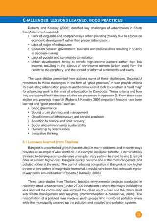 23
	 Roberts and Kanaley (2006) identified key challenges of urbanization in South
East Asia, which included:
•	 Lack of long-term and comprehensive urban planning (mainly due to a focus on
economic development rather than proper urbanization)
•	 Lack of major infrastructures
•	 Collusion between government, business and political elites resulting in opacity
in decision-making
•	 Lack of popular and community consultation
•	 Urban development tends to benefit high-income earners rather than low
income, resulting in the exodus of low-income earners (urban poor) from the
center to the periphery, and the spread of informal settlements and slums.
	 The case studies presented here address some of these challenges. Successful
responses to these challenges in the form of “good practices” in turn provide criteria
for evaluating urbanization projects and become useful tools to construct a “road map”
for advancing work in the area of urbanization in Cambodia. These criteria and how
they are exemplified in the case studies are presented in Appendix D. From these case
studies and previous research (Roberts & Kanaley, 2006) important lessons have been
learned and “good practices” such as:
•	 Good governance
•	 Sound urban planning and management
•	 Development of infrastructure and service provision
•	 Attention to finance and cost recovery
•	 Social and environmental sustainability
•	 Ownership by communities
•	 Innovative thinking
6.1 Lessons learned from Thailand
	 Bangkok’s uncontrolled growth has resulted in many problems and in some ways
provides an example of what not to do. For example, in relation to traffic, it demonstrates
the need to develop a comprehensive urban plan very early on to avoid having to retrofit
cities at a much higher cost. Bangkok quickly became one of the most congested (and
polluted) cities in the world. The cost of reducing congestion in Bangkok is now higher
by one or two orders of magnitude from what it would have been had adequate rights-
of-way been secured earlier” (Roberts & Kanaley, 2006).
	 Three case studies from Thailand describe environmental projects conducted in
relatively small urban centers (under 25,000 inhabitants), where the mayor initiated the
idea and led the community: one involved the clean up of a river and the others dealt
with waste management and recycling (Vorratnchaiphan & Villeneuve, 2006). The
rehabilitation of a polluted river involved youth groups who monitored pollution levels
while the municipality cleaned up the pollution and installed anti-pollution systems. 	
CHALLENGES, LESSONS LEARNED, GOOD PRACTICES
 