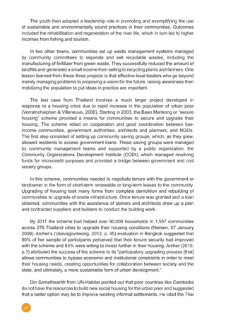 24
	 The youth then adopted a leadership role in promoting and exemplifying the use
of sustainable and environmentally sound practices in their communities. Outcomes
included the rehabilitation and regeneration of the river life, which in turn led to higher
incomes from fishing and tourism.
	 In two other towns, communities set up waste management systems managed
by community committees to separate and sell recyclable wastes, including the
manufacturing of fertilizer from green waste. They successfully reduced the amount of
landfills and generated a small income from selling to recycling plants and farmers. One
lesson learned from these three projects is that effective local leaders who go beyond
merely managing problems to proposing a vision for the future, raising awareness then
mobilizing the population to put ideas in practice are important.
	 The last case from Thailand involves a much larger project developed in
response to a housing crisis due to rapid increase in the population of urban poor
(Vorratnchaiphan & Villeneuve, 2006). Starting in 2003, the Baan Mankong or “secure
housing” scheme provided a means for communities to secure and upgrade their
housing. The scheme relied on cooperation and good coordination between low-
income communities, government authorities, architects and planners, and NGOs.
The first step consisted of setting up community saving groups, which, as they grew,
allowed residents to access government loans. These saving groups were managed
by community management teams and supported by a public organization, the
Community Organizations Development Institute (CODI), which managed revolving
funds for microcredit purposes and provided a bridge between government and civil
society groups.
	 In this scheme, communities needed to negotiate tenure with the government or
landowner in the form of short-term renewable or long-term leases to the community.
Upgrading of housing took many forms from complete demolition and rebuilding of
communities to upgrade of onsite infrastructure. Once tenure was granted and a loan
obtained, communities with the assistance of planers and architects drew up a plan
and contracted suppliers and builders to conduct the building work.
	 By 2011 the scheme had helped over 90,000 households in 1,557 communities
across 278 Thailand cities to upgrade their housing conditions (Nielsen, 07 January
2009). Archer’s (Usavagovitwong, 2012, p. 45) evaluation in Bangkok suggested that
80% of her sample of participants perceived that their tenure security had improved
with the scheme and 83% were willing to invest further in their housing. Archer (2010,
p.1) attributed the success of the scheme to its “participatory upgrading process [that]
allows communities to bypass economic and institutional constraints in order to meet
their housing needs, creating opportunities for collaboration between society and the
state, and ultimately, a more sustainable form of urban development.”
	 Din Somethearith from UN-Habitat pointed out that poor countries like Cambodia
do not have the resources to build new social housing for the urban poor and suggested
that a better option may be to improve existing informal settlements. He cited the Thai
 