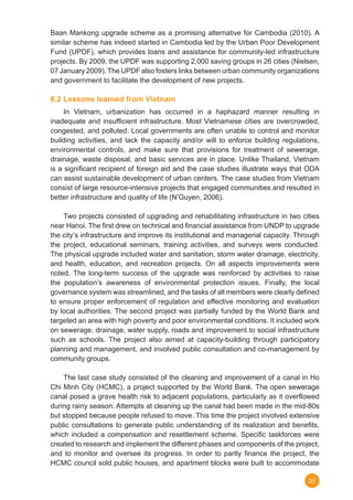 25
Baan Mankong upgrade scheme as a promising alternative for Cambodia (2010). A
similar scheme has indeed started in Cambodia led by the Urban Poor Development
Fund (UPDF), which provides loans and assistance for community-led infrastructure
projects. By 2009, the UPDF was supporting 2,000 saving groups in 26 cities (Nielsen,
07 January 2009). The UPDF also fosters links between urban community organizations
and government to facilitate the development of new projects.
6.2 Lessons learned from Vietnam
	 In Vietnam, urbanization has occurred in a haphazard manner resulting in
inadequate and insufficient infrastructure. Most Vietnamese cities are overcrowded,
congested, and polluted. Local governments are often unable to control and monitor
building activities, and lack the capacity and/or will to enforce building regulations,
environmental controls, and make sure that provisions for treatment of sewerage,
drainage, waste disposal, and basic services are in place. Unlike Thailand, Vietnam
is a significant recipient of foreign aid and the case studies illustrate ways that ODA
can assist sustainable development of urban centers. The case studies from Vietnam
consist of large resource-intensive projects that engaged communities and resulted in
better infrastructure and quality of life (N’Guyen, 2006).
	 Two projects consisted of upgrading and rehabilitating infrastructure in two cities
near Hanoi. The first drew on technical and financial assistance from UNDP to upgrade
the city’s infrastructure and improve its institutional and managerial capacity. Through
the project, educational seminars, training activities, and surveys were conducted.
The physical upgrade included water and sanitation, storm water drainage, electricity,
and health, education, and recreation projects. On all aspects improvements were
noted. The long-term success of the upgrade was reinforced by activities to raise
the population’s awareness of environmental protection issues. Finally, the local
governance system was streamlined, and the tasks of all members were clearly defined
to ensure proper enforcement of regulation and effective monitoring and evaluation
by local authorities. The second project was partially funded by the World Bank and
targeted an area with high poverty and poor environmental conditions. It included work
on sewerage, drainage, water supply, roads and improvement to social infrastructure
such as schools. The project also aimed at capacity-building through participatory
planning and management, and involved public consultation and co-management by
community groups.
	 The last case study consisted of the cleaning and improvement of a canal in Ho
Chi Minh City (HCMC), a project supported by the World Bank. The open sewerage
canal posed a grave health risk to adjacent populations, particularly as it overflowed
during rainy season. Attempts at cleaning up the canal had been made in the mid-80s
but stopped because people refused to move. This time the project involved extensive
public consultations to generate public understanding of its realization and benefits,
which included a compensation and resettlement scheme. Specific taskforces were
created to research and implement the different phases and components of the project,
and to monitor and oversee its progress. In order to partly finance the project, the
HCMC council sold public houses, and apartment blocks were built to accommodate
 