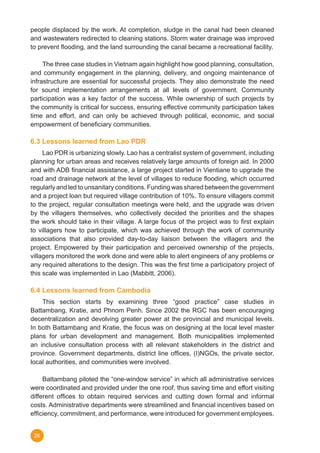 26
people displaced by the work. At completion, sludge in the canal had been cleaned
and wastewaters redirected to cleaning stations. Storm water drainage was improved
to prevent flooding, and the land surrounding the canal became a recreational facility.
	 The three case studies in Vietnam again highlight how good planning, consultation,
and community engagement in the planning, delivery, and ongoing maintenance of
infrastructure are essential for successful projects. They also demonstrate the need
for sound implementation arrangements at all levels of government. Community
participation was a key factor of the success. While ownership of such projects by
the community is critical for success, ensuring effective community participation takes
time and effort, and can only be achieved through political, economic, and social
empowerment of beneficiary communities.
6.3 Lessons learned from Lao PDR
	 Lao PDR is urbanizing slowly. Lao has a centralist system of government, including
planning for urban areas and receives relatively large amounts of foreign aid. In 2000
and with ADB financial assistance, a large project started in Vientiane to upgrade the
road and drainage network at the level of villages to reduce flooding, which occurred
regularly and led to unsanitary conditions. Funding was shared between the government
and a project loan but required village contribution of 10%. To ensure villagers commit
to the project, regular consultation meetings were held, and the upgrade was driven
by the villagers themselves, who collectively decided the priorities and the shapes
the work should take in their village. A large focus of the project was to first explain
to villagers how to participate, which was achieved through the work of community
associations that also provided day-to-day liaison between the villagers and the
project. Empowered by their participation and perceived ownership of the projects,
villagers monitored the work done and were able to alert engineers of any problems or
any required alterations to the design. This was the first time a participatory project of
this scale was implemented in Lao (Mabbitt, 2006).
6.4 Lessons learned from Cambodia
	 This section starts by examining three “good practice” case studies in
Battambang, Kratie, and Phnom Penh. Since 2002 the RGC has been encouraging
decentralization and devolving greater power at the provincial and municipal levels.
In both Battambang and Kratie, the focus was on designing at the local level master
plans for urban development and management. Both municipalities implemented
an inclusive consultation process with all relevant stakeholders in the district and
province. Government departments, district line offices, (I)NGOs, the private sector,
local authorities, and communities were involved.
	 Battambang piloted the “one-window service” in which all administrative services
were coordinated and provided under the one roof, thus saving time and effort visiting
different offices to obtain required services and cutting down formal and informal
costs. Administrative departments were streamlined and financial incentives based on
efficiency, commitment, and performance, were introduced for government employees.
 