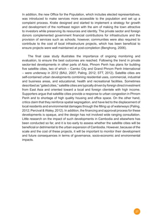 27
In addition, the new Office for the Population, which includes elected representatives,
was introduced to make services more accessible to the population and set up a
complaint process. Kratie designed and started to implement a strategy for growth
and development of the northeast region with the aim of making the town attractive
to investors while preserving its resources and identity. The private sector and foreign
donors complemented government financial contributions for infrastructure and the
provision of services such as schools; however, communities were also required to
contribute to the cost of local infrastructure projects, which has been beneficial to
ensure projects were well maintained at post-completion (Benghong, 2006).
	 The final case study illustrates the importance of ongoing monitoring and
evaluation, to ensure the best outcomes are reached. Following the trend in private
sector-led developments in other parts of Asia, Phnom Penh has plans for building
five satellite cities, two of which – Camko City and Grand Phnom Penh International
– were underway in 2012 (BAU, 2007; Paling, 2012; STT, 2012). Satellite cities are
self-contained urban developments combining residential uses, commercial, industrial
and business areas, and educational, health and recreational facilities. Sometimes
described as “gated cities,” satellite cities are typically driven by foreign direct investment
from East Asia and oriented toward a local and foreign clientele with high income.
Supporters argue that satellite cities provide a response to urban congestion in Phnom
Penh and to shortage of high quality housing and office space. On the other hand,
critics claim that they reinforce spatial segregation, and have led to the displacement of
local residents and environmental damages through the filling up of waterways (Paling,
2012; Percival & Waley, 2012). In addition, the financing and approval process for these
developments is opaque, and the design has not involved wide ranging consultation.
Little research on the impact of such developments in Cambodia and elsewhere has
been conducted so far, and it is too early to assess whether the satellite cities will be
beneficial or detrimental to the urban expansion of Cambodia. However, because of the
scale and the cost of these projects, it will be important to monitor their development
and future consequences in terms of governance, socio-economic and environmental
impacts.	
 
