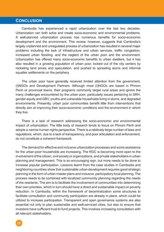 28
	 Cambodia has experienced a rapid urbanization over the last two decades.
Urbanization can both solve and create socio-economic and environmental problems.
A well-planned urbanization process has numerous benefits for socio-economic
development and the environment. This review, however, suggests that Cambodia’s
largely unplanned and unregulated process of urbanization has resulted in several major
problems including the lack of infrastructure and urban services, traffic congestion,
increased urban flooding, and the neglect of the urban poor and the environment.
Urbanization has offered many socio-economic benefits to urban dwellers, but it has
also resulted in a growing population of urban poor, locked out of the city centers by
rocketing land prices and speculation, and pushed to sprawling slums and informal
squatter settlements on the periphery.
	
	 The urban poor have generally received limited attention from the government,
(I)NGOs and Development Partners. Although most (I)NGOs are based in Phnom
Penh or provincial towns, their programs commonly target rural areas and ignore the
many challenges encountered by the urban poor, particularly issues pertaining to SRH,
gender-equity and GBV, youths and vulnerable households living in slums, and degraded
environments. Presently, urban poor communities benefit little from interventions that
directly aim at improving their socio-economic conditions and the environment in which
they live.
	
	 There is a lack of research addressing the socio-economic and environmental
impact of urbanization. The little body of research tends to focus on Phnom Penh and
adopts a narrow human rights perspective. There is a relatively large number of laws and
regulations, which, due to a lack of transparency, and poor articulation and enforcement,
do not constitute a coherent framework.
	 The demand for effective and inclusive urbanization processes and some assistance
for the urban poor households are increasing. The RGC is becoming more open to the
involvement of the citizen, civil society or organizations, and private stakeholders in urban
planning and management. This is an encouraging sign, but more needs to be done to
increase popular participation. Lessons learnt from the case studies in Cambodia and
neighboring countries show that sustainable urban development requires good strategic
planning in the form of urban master plans and inclusive, participatory local planning. The
process needs to be combined with localized community planning regarding the needs
of the residents. The aim is to facilitate the involvement of communities into determining
their own priorities, which in turn should have a direct and sustainable impact on poverty
reduction. In Cambodia, within the framework of decentralization some structures to
facilitate consultation and community participation are already in place, which could be
utilized to increase participation. Transparent and open governance systems are also
essential not only to plan sustainable and well-serviced cities, but also to ensure that
investors have sufficient trust to fund projects. This involves increasing consultation with
all relevant stakeholders.
CONCLUSION
 