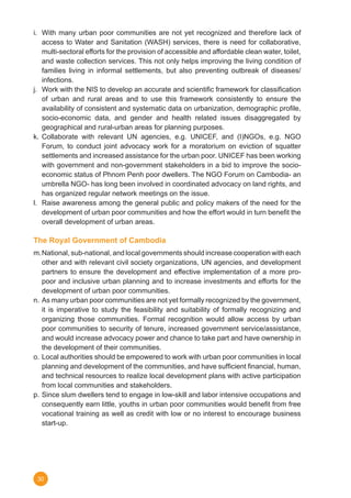 30
i.	 With many urban poor communities are not yet recognized and therefore lack of
access to Water and Sanitation (WASH) services, there is need for collaborative,
multi-sectoral efforts for the provision of accessible and affordable clean water, toilet,
and waste collection services. This not only helps improving the living condition of
families living in informal settlements, but also preventing outbreak of diseases/
infections.
j.	 Work with the NIS to develop an accurate and scientific framework for classification
of urban and rural areas and to use this framework consistently to ensure the
availability of consistent and systematic data on urbanization, demographic profile,
socio-economic data, and gender and health related issues disaggregated by
geographical and rural-urban areas for planning purposes.
k.	Collaborate with relevant UN agencies, e.g. UNICEF, and (I)NGOs, e.g. NGO
Forum, to conduct joint advocacy work for a moratorium on eviction of squatter
settlements and increased assistance for the urban poor. UNICEF has been working
with government and non-government stakeholders in a bid to improve the socio-
economic status of Phnom Penh poor dwellers. The NGO Forum on Cambodia- an
umbrella NGO- has long been involved in coordinated advocacy on land rights, and
has organized regular network meetings on the issue.
l.	 Raise awareness among the general public and policy makers of the need for the
development of urban poor communities and how the effort would in turn benefit the
overall development of urban areas.
The Royal Government of Cambodia
m.	National, sub-national, and local governments should increase cooperation with each
other and with relevant civil society organizations, UN agencies, and development
partners to ensure the development and effective implementation of a more pro-
poor and inclusive urban planning and to increase investments and efforts for the
development of urban poor communities.
n.	 As many urban poor communities are not yet formally recognized by the government,
it is imperative to study the feasibility and suitability of formally recognizing and
organizing those communities. Formal recognition would allow access by urban
poor communities to security of tenure, increased government service/assistance,
and would increase advocacy power and chance to take part and have ownership in
the development of their communities.
o.	Local authorities should be empowered to work with urban poor communities in local
planning and development of the communities, and have sufficient financial, human,
and technical resources to realize local development plans with active participation
from local communities and stakeholders.
p.	Since slum dwellers tend to engage in low-skill and labor intensive occupations and
consequently earn little, youths in urban poor communities would benefit from free
vocational training as well as credit with low or no interest to encourage business
start-up.
 