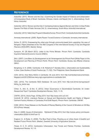 31
ActionAid. (2011). Women and the City I: Examining the Gender Impact of Violence and Urbanization
(A Comparative Study of Brazil, Cambodia, Ethiopia, Liberia, and Nepal) (Vol. I). Johannesburg: South
Africa: ActionAid.
ActionAid. (2013). Women and the City II: Combating Violence Against Women and Girls in Urban Public
Spaces-The Role of Public Services (Vol. 2). Johannesburg: South Africa: ActionAid International.
ActionAid. (2014). Safe Cities Program's Baseline Survey. Phnom Penh: CambodiaActionAid-Cambodia.
Amnesty International. (2008). Rights Razed: Forced Evictions in Cambodia: Amnestry International.
Archer, D. (2010). Empowering the urban poor through community-based slum upgrading: the case of
Bangkok. Paper presented at the The 46th Congress of the International Society of City and Regional
Planners (ISOCARP), Nairobi: Kenya.
Aumporn, M. (20 March 2013). Letter to the Prime Minister. Phnom Penh: Cambodia: Cambodia
Supreme National Economic Council (SNEC)
BAU. (2007). Livre Blanc du Developpement et de l’Amenagement de Phnom Penh [White Paper on the
Development and Planning of Phnom Penh]. Phnom Penh: Cambodia: Bureau des Affaires Urbaines
(BAU)
Benghong, S. K. (2006). Cambodia. In B. Roberts & T. Kanaley (Eds.), Urbanization and Sustainability
in Asia: Case Studies of Good Practice (pp. 71-100). The Philippines: Asian Development Bank.
	
CCN. (2012). How Many NGOs in Cambodia. 04 June 2014, from http://cambodiacrosscurrentnews.
blogspot.com/2012/08/how-many-ngo-organizations-in-cambodia.html
CDC. (2014). The Cambodia NGO Database. 04 June 2014, from http://cdc.khmer.biz/ngo/report/
listing_by_sector.asp
Chhet, S., Ann, S., & Kim, S. (2012). Urban Governance in Decentralized Cambodia: An Under-
Researched Topic? Cambodia Development Review, 16(2), 11-19.
CINTRI. (2014). Home Page. 30 May 2014, from http://www.cintri.com.kh/
Cockroft, M. (2014). Literature Review on Sexual and Reproductive Health and Rights of Migrant
Garment Factory Workers in Cambodia (First Draft Report). Phnom Penh: Cambodia: UNFAP.
COM. (2014). Press Release on the Results of Plenary Meeting of the Council of Ministers on 09 May
2014 [Press release]
Daw, C. (2009). Issues of Urbanization.   Retrieved 07 May 2014, from http://voices.yahoo.com/issues-
urbanization-2830519.html?cat=12
Englund, G., & Ryttar, S. (2008). The Blue Pearl of Asia: Flooding as an Urban Asset- A beatiful and
Resilient Future Phnom Penh. (Master), Swedish University of Agriculture Sciences.   
Flower, B. C. R. (2012). Cambodia's Urbanization: Key Trends and Policies Priorities. Cambodia
Development Review, 16, 1-5.
REFERENCE
 