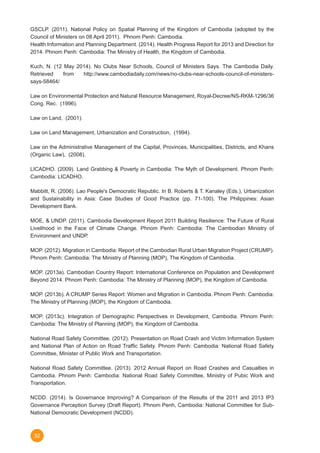 32
GSCLP. (2011). National Policy on Spatial Planning of the Kingdom of Cambodia (adopted by the
Council of Ministers on 08 April 2011).  Phnom Penh: Cambodia.
Health Information and Planning Department. (2014). Health Progress Report for 2013 and Direction for
2014. Phnom Penh: Cambodia: The Ministry of Health, the Kingdom of Cambodia.
Kuch, N. (12 May 2014). No Clubs Near Schools, Council of Ministers Says. The Cambodia Daily.
Retrieved from http://www.cambodiadaily.com/news/no-clubs-near-schools-council-of-ministers-
says-58464/
Law on Environmental Protection and Natural Resource Management, Royal-Decree/NS-RKM-1296/36
Cong. Rec.  (1996).
Law on Land,  (2001).
Law on Land Management, Urbanization and Construction,  (1994).
Law on the Administrative Management of the Capital, Provinces, Municipalities, Districts, and Khans
(Organic Law),  (2008).
LICADHO. (2009). Land Grabbing & Poverty in Cambodia: The Myth of Development. Phnom Penh:
Cambodia: LICADHO.
Mabbitt, R. (2006). Lao People's Democratic Republic. In B. Roberts & T. Kanaley (Eds.), Urbanization
and Sustainability in Asia: Case Studies of Good Practice (pp. 71-100). The Philippines: Asian
Development Bank.
MOE, & UNDP. (2011). Cambodia Development Report 2011 Building Resilience: The Future of Rural
Livelihood in the Face of Climate Change. Phnom Penh: Cambodia: The Cambodian Ministry of
Environment and UNDP.
MOP. (2012). Migration in Cambodia: Report of the Cambodian Rural Urban Migration Project (CRUMP).
Phnom Penh: Cambodia: The Ministry of Planning (MOP), The Kingdom of Cambodia.
MOP. (2013a). Cambodian Country Report: International Conference on Population and Development
Beyond 2014. Phnom Penh: Cambodia: The Ministry of Planning (MOP), the Kingdom of Cambodia.
MOP. (2013b). A CRUMP Series Report: Women and Migration in Cambodia. Phnom Penh: Cambodia:
The Ministry of Planning (MOP), the Kingdom of Cambodia.
MOP. (2013c). Integration of Demographic Perspectives in Development, Cambodia. Phnom Penh:
Cambodia: The Ministry of Planning (MOP), the Kingdom of Cambodia.
National Road Safety Committee. (2012). Presentation on Road Crash and Victim Information System
and National Plan of Action on Road Traffic Safety. Phnom Penh: Cambodia: National Road Safety
Committee, Minister of Public Work and Transportation.
National Road Safety Committee. (2013). 2012 Annual Report on Road Crashes and Casualties in
Cambodia. Phnom Penh: Cambodia: National Road Safety Committee, Ministry of Pubic Work and
Transportation.
NCDD. (2014). Is Governance Improving? A Comparison of the Results of the 2011 and 2013 IP3
Governance Perception Survey (Draft Report). Phnom Penh, Cambodia: National Committee for Sub-
National Democratic Development (NCDD).
 
