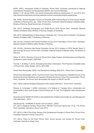 33
NCPD. (2007). Urbanization Profile of Cambodia. Phnom Penh: Cambodia: Secretariat for National
Committee for Population and Development (NCPD), the Council of Ministers.
Nielsen, T. (07 January 2009). Low-income housing plan lacking as capital grows. 01 June 2014, from
http://www.phnompenhpost.com/real-estate/low-income-housing-plan-lacking-capital-grows
NIS. (2009). General Population Census of Cambodia 2008: National Report on Final Census Results
In Ministry of Planning (Ed.), (pp. 1-292). Phnom Penh, Cambodia: National Institute of Statistics (NIS),
Ministry of Planning, Royal Government of Cambodia.
NIS. (2011). Cambodia Demographic and Health Survey 2010. Phnom Penh: Cambodia: National
Institute of Statistics (NIS), Ministry of Planning, Kingdom of Cambodia.
NIS. (2012). Reclassification of Urban Areas in Cambodia, 2011. Phnom Penh: Cambodia: The National
Institute of statistics (NIS), The Ministry of Planning.
NIS. (2013a). Cambodia Inter-Censal Population Survey 2013 Final Report. Phnom Penh: Cambodia:
National Institute of Statistics (NIS), Ministry of Planning.
NIS. (2013b). Cambodia Inter-Censal Population Survey 2013: Analysis of CIPS Results Report 3
(Sex and Age Structure). Phnom Penh: Cambodia: National Institute of Statistics (NIS), The Ministry of
Planning.
Paling, W. (2012). Planning a Future for Phnom Penh: Mega Projects, Aid Dependence and Disjointed
Governance Urban Studies, 2049-2089.
Percival, T., & Waley, P. (2012). Articulating Intra-Asian Urbanization: The Production of Satellite Cities
in Phnom Penh. Urban Studies, 49(13), 2873-2888.
Phnom Penh Municipality. (2005). City Development Strategy 2005-2015.  Phnom Penh: Cambodia.
Phnom Penh Municipality. (2012). The Phnom Penh Urban Poor Assessment: A Baseline Survey on the
Social and Economic Situations and Capacity of Existing Servinces in Urban Poor Communities. Phnom
Penh: Cambodia: The Phnom Penh Municipality with support of UNICEF and IP3.
RGC. (2010). National Strategic Development Plan Update 2009-2013.  Phnom Penh: Cambodia.
Roberts, B., & Kanaley, T. (2006). Introduction. In B. Roberts & T. Kanaley (Eds.), Urbanization and
Sustainability in Asia: Case Studies of Good Practice (pp. 71-100). The Philippines: Asian Development
Bank.
Royal Decree No.NS/RKT/0512/463 on the Establishment of National Committee for Land Management
and Urbanization,  (2012).
Seb-Decree No. 19 ANK/BK on Social Land Concession,  (2003).
STT. (2011). Displaced Families: Phnom Penh 1990-2011 Facts and Figures (Vol. 19, pp. 1-6). Phnom
Penh: Cambodia: Sahmakum Teang Tnaut (STT).
STT. (2012). A Tale of Two Cities: Review of the Development Paradigm in Phnom Penh. Phnom Penh:
Cambodia: Sahmakum Teang Tnaut (STT).
STT. (2013). Policy for the Poor? Phnom Penh, Tenure Security, and Circular 03. Phnom Penh:
Cambodia: Sahmakum Teang Tnaut.
 